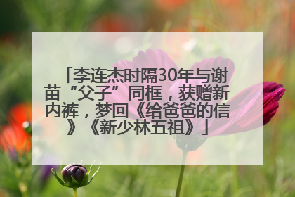 李连杰时隔30年与谢苗“父子”同框，获赠新内裤，梦回《给爸爸的信》《新少林五祖》