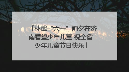 林武“六一”前夕在济南看望少年儿童 祝全省少年儿童节日快乐