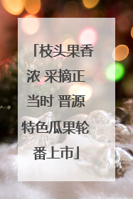 枝头果香浓 采摘正当时 晋源特色瓜果轮番上市