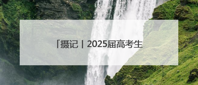 摄记丨2025届高考生，到底收到了多少祝福？