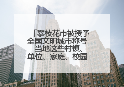 攀枝花市被授予全国文明城市称号 当地这些村镇、单位、家庭、校园也是全国文明！