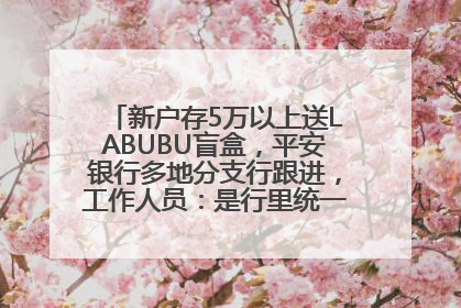 新户存5万以上送LABUBU盲盒，平安银行多地分支行跟进，工作人员：是行里统一的，进货渠道不清楚