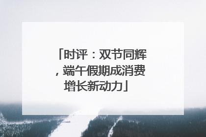 时评：双节同辉，端午假期成消费增长新动力