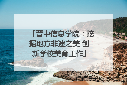 晋中信息学院：挖掘地方非遗之美 创新学校美育工作