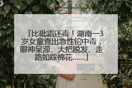 比砒霜还毒！湖南一3岁女童查出急性铊中毒，眼神呆滞、大把脱发、走路如踩棉花……