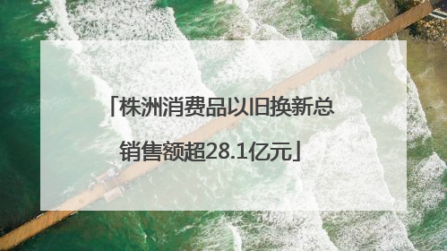 株洲消费品以旧换新总销售额超28.1亿元
