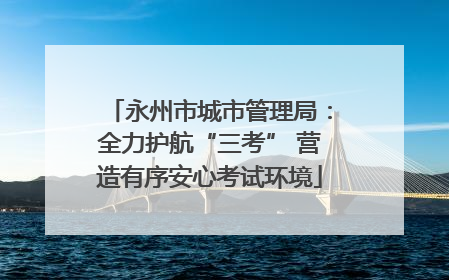永州市城市管理局：全力护航“三考” 营造有序安心考试环境