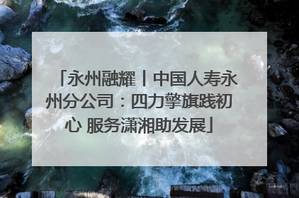 永州融耀丨中国人寿永州分公司：四力擎旗践初心 服务潇湘助发展