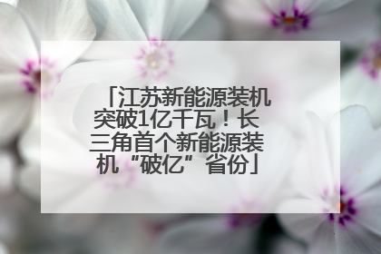 江苏新能源装机突破1亿千瓦！长三角首个新能源装机“破亿”省份