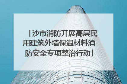沙市消防开展高层民用建筑外墙保温材料消防安全专项整治行动