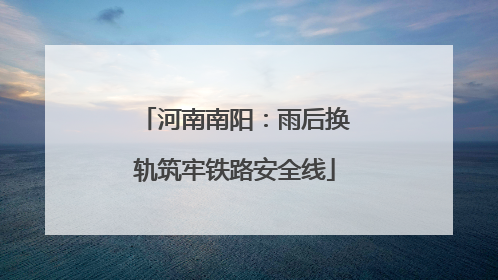 河南南阳：雨后换轨筑牢铁路安全线