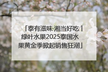 泰有滋味·湘当好吃丨绿叶水果2025泰国水果黄金季掀起销售狂潮