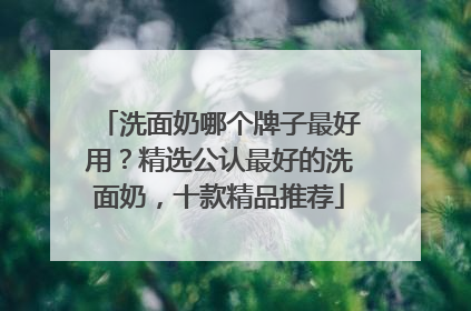 洗面奶哪个牌子最好用？精选公认最好的洗面奶，十款精品推荐