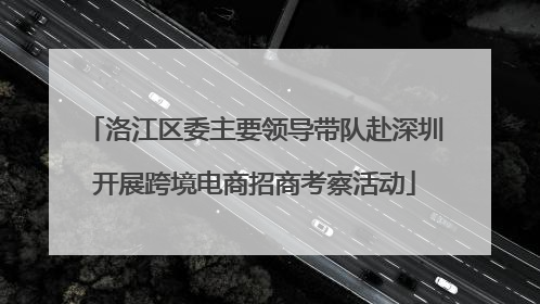 洛江区委主要领导带队赴深圳开展跨境电商招商考察活动