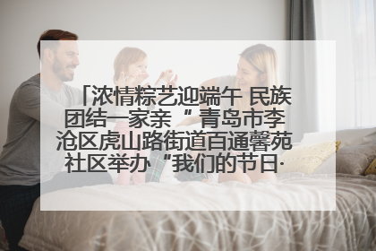 浓情粽艺迎端午 民族团结一家亲“ 青岛市李沧区虎山路街道百通馨苑社区举办“我们的节日·端午“主题活动