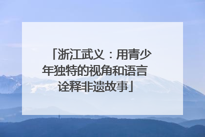 浙江武义：用青少年独特的视角和语言诠释非遗故事