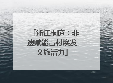 浙江桐庐：非遗赋能古村焕发文旅活力