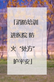 消防培训进医院 防火“处方”护平安