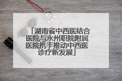 湖南省中西医结合医院与永州职院附属医院携手推动中西医诊疗新发展