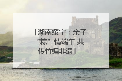 湖南绥宁：亲子“粽”情端午 共传竹编非遗