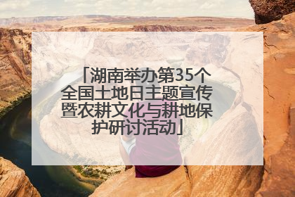 湖南举办第35个全国土地日主题宣传暨农耕文化与耕地保护研讨活动