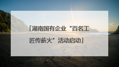 湖南国有企业“百名工匠传薪火”活动启动