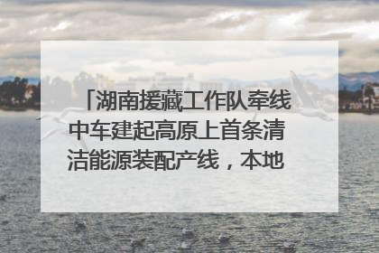 湖南援藏工作队牵线中车建起高原上首条清洁能源装配产线，本地大学生成车间检验员