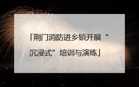 荆门消防进乡镇开展“沉浸式”培训与演练