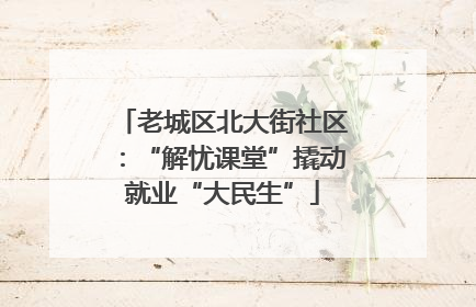 老城区北大街社区：“解忧课堂”撬动就业“大民生”