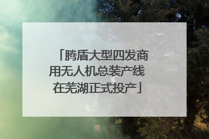 腾盾大型四发商用无人机总装产线在芜湖正式投产