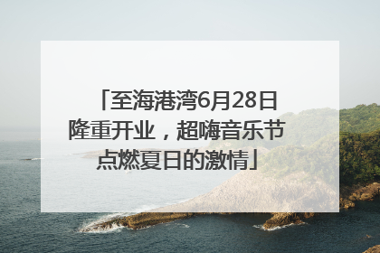至海港湾6月28日隆重开业，超嗨音乐节点燃夏日的激情