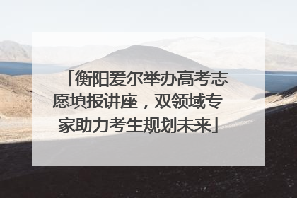 衡阳爱尔举办高考志愿填报讲座，双领域专家助力考生规划未来