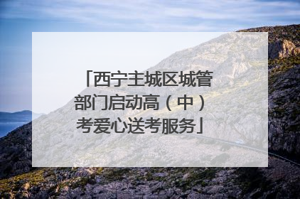西宁主城区城管部门启动高（中）考爱心送考服务