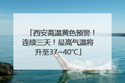 西安高温黄色预警！连续三天！最高气温将升至37~40℃