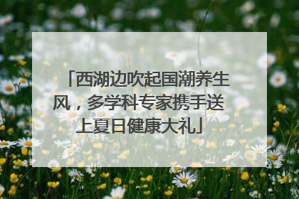 西湖边吹起国潮养生风，多学科专家携手送上夏日健康大礼