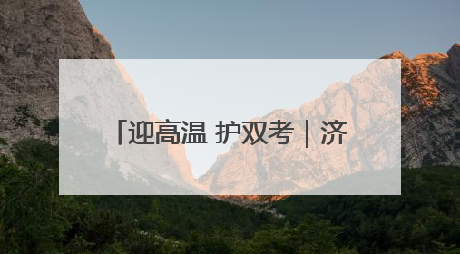 迎高温 护双考｜济南历下城管在烈日下的坚守 只为城市更美好 学子更安心