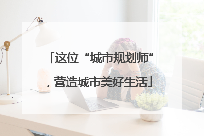 这位“城市规划师”，营造城市美好生活