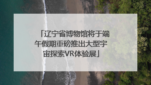 辽宁省博物馆将于端午假期重磅推出大型宇宙探索VR体验展