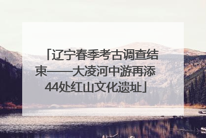 辽宁春季考古调查结束——大凌河中游再添44处红山文化遗址