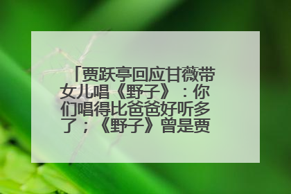 贾跃亭回应甘薇带女儿唱《野子》：你们唱得比爸爸好听多了；《野子》曾是贾跃亭“代表作”