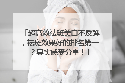 超高效祛斑美白不反弹，祛斑效果好的排名第一？真实感受分享！