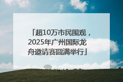 超10万市民围观，2025年广州国际龙舟邀请赛圆满举行