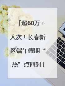 超60万+人次！长春新区端午假期“热”点四射