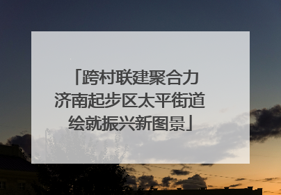 跨村联建聚合力 济南起步区太平街道绘就振兴新图景