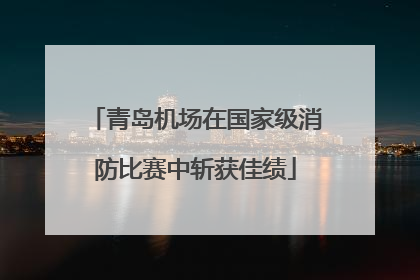 青岛机场在国家级消防比赛中斩获佳绩