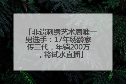 非遗刺绣艺术周唯一男选手：17年绣龄家传三代，年销200万，将试水直播