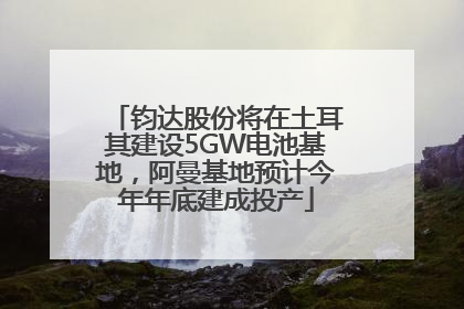 钧达股份将在土耳其建设5GW电池基地，阿曼基地预计今年年底建成投产