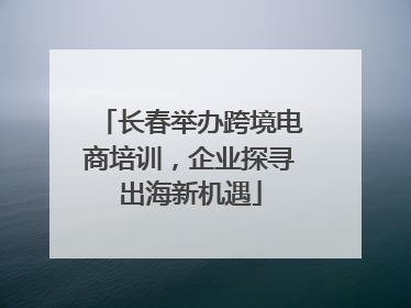 长春举办跨境电商培训，企业探寻出海新机遇