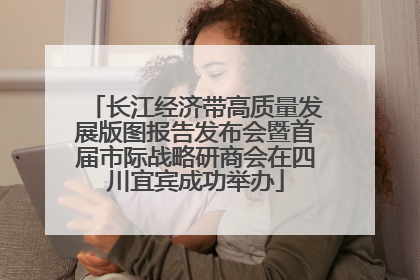 长江经济带高质量发展版图报告发布会暨首届市际战略研商会在四川宜宾成功举办