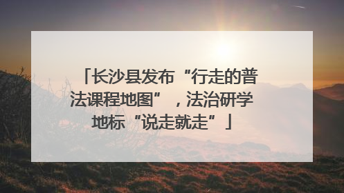 长沙县发布“行走的普法课程地图”，法治研学地标“说走就走”
